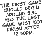 The first game should begin around 8.30 and the last game must not finish after 12.30pm.